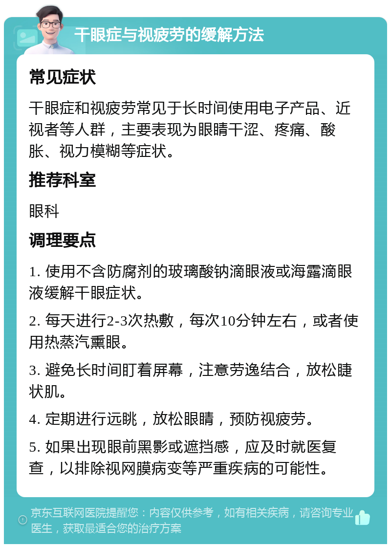 干眼症与视疲劳的缓解方法 常见症状 干眼症和视疲劳常见于长时间使用电子产品、近视者等人群，主要表现为眼睛干涩、疼痛、酸胀、视力模糊等症状。 推荐科室 眼科 调理要点 1. 使用不含防腐剂的玻璃酸钠滴眼液或海露滴眼液缓解干眼症状。 2. 每天进行2-3次热敷，每次10分钟左右，或者使用热蒸汽熏眼。 3. 避免长时间盯着屏幕，注意劳逸结合，放松睫状肌。 4. 定期进行远眺，放松眼睛，预防视疲劳。 5. 如果出现眼前黑影或遮挡感，应及时就医复查，以排除视网膜病变等严重疾病的可能性。