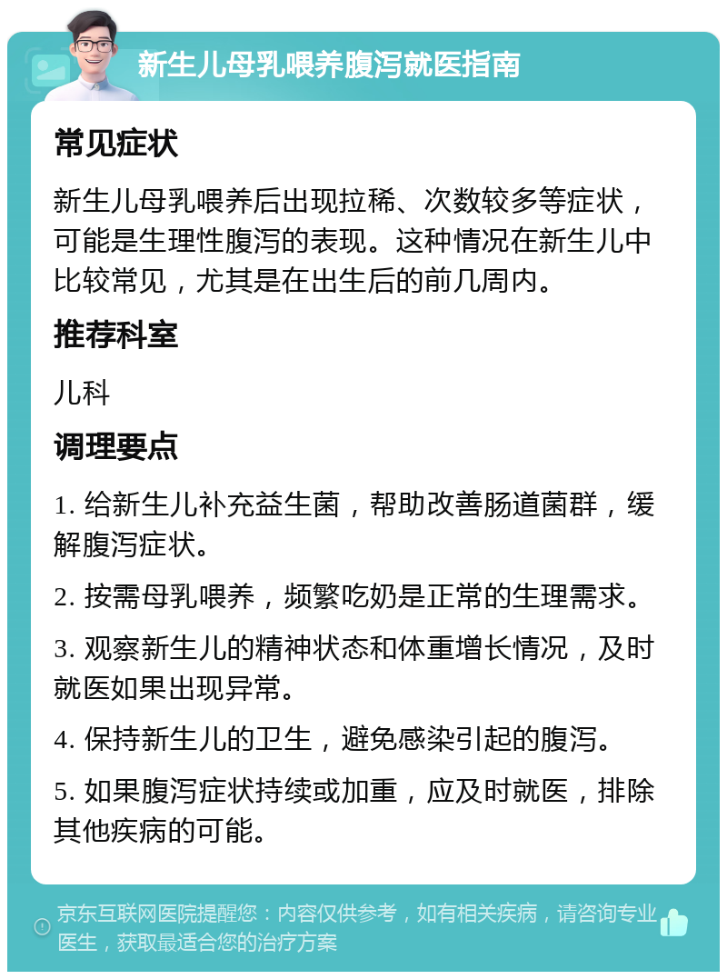 新生儿母乳喂养腹泻就医指南 常见症状 新生儿母乳喂养后出现拉稀、次数较多等症状，可能是生理性腹泻的表现。这种情况在新生儿中比较常见，尤其是在出生后的前几周内。 推荐科室 儿科 调理要点 1. 给新生儿补充益生菌，帮助改善肠道菌群，缓解腹泻症状。 2. 按需母乳喂养，频繁吃奶是正常的生理需求。 3. 观察新生儿的精神状态和体重增长情况，及时就医如果出现异常。 4. 保持新生儿的卫生，避免感染引起的腹泻。 5. 如果腹泻症状持续或加重，应及时就医，排除其他疾病的可能。