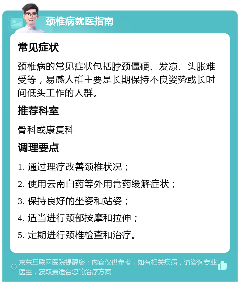 颈椎病就医指南 常见症状 颈椎病的常见症状包括脖颈僵硬、发凉、头胀难受等，易感人群主要是长期保持不良姿势或长时间低头工作的人群。 推荐科室 骨科或康复科 调理要点 1. 通过理疗改善颈椎状况； 2. 使用云南白药等外用膏药缓解症状； 3. 保持良好的坐姿和站姿； 4. 适当进行颈部按摩和拉伸； 5. 定期进行颈椎检查和治疗。