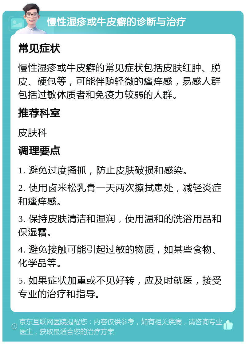 慢性湿疹或牛皮癣的诊断与治疗 常见症状 慢性湿疹或牛皮癣的常见症状包括皮肤红肿、脱皮、硬包等，可能伴随轻微的瘙痒感，易感人群包括过敏体质者和免疫力较弱的人群。 推荐科室 皮肤科 调理要点 1. 避免过度搔抓，防止皮肤破损和感染。 2. 使用卤米松乳膏一天两次擦拭患处，减轻炎症和瘙痒感。 3. 保持皮肤清洁和湿润，使用温和的洗浴用品和保湿霜。 4. 避免接触可能引起过敏的物质，如某些食物、化学品等。 5. 如果症状加重或不见好转，应及时就医，接受专业的治疗和指导。