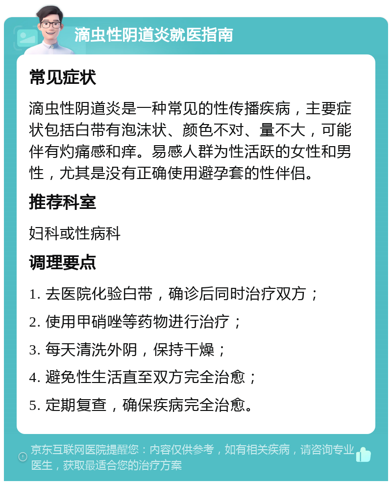 滴虫性阴道炎就医指南 常见症状 滴虫性阴道炎是一种常见的性传播疾病，主要症状包括白带有泡沫状、颜色不对、量不大，可能伴有灼痛感和痒。易感人群为性活跃的女性和男性，尤其是没有正确使用避孕套的性伴侣。 推荐科室 妇科或性病科 调理要点 1. 去医院化验白带，确诊后同时治疗双方； 2. 使用甲硝唑等药物进行治疗； 3. 每天清洗外阴，保持干燥； 4. 避免性生活直至双方完全治愈； 5. 定期复查，确保疾病完全治愈。