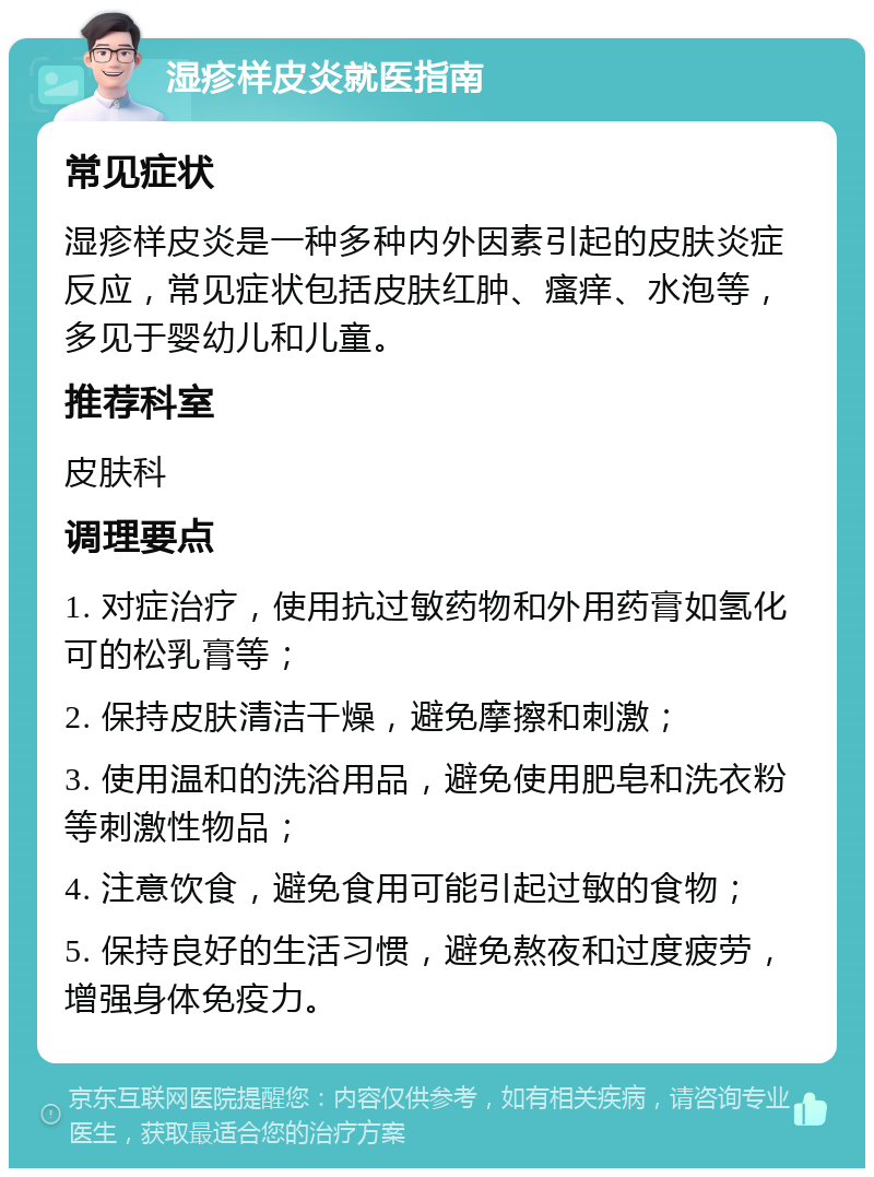 湿疹样皮炎就医指南 常见症状 湿疹样皮炎是一种多种内外因素引起的皮肤炎症反应，常见症状包括皮肤红肿、瘙痒、水泡等，多见于婴幼儿和儿童。 推荐科室 皮肤科 调理要点 1. 对症治疗，使用抗过敏药物和外用药膏如氢化可的松乳膏等； 2. 保持皮肤清洁干燥，避免摩擦和刺激； 3. 使用温和的洗浴用品，避免使用肥皂和洗衣粉等刺激性物品； 4. 注意饮食，避免食用可能引起过敏的食物； 5. 保持良好的生活习惯，避免熬夜和过度疲劳，增强身体免疫力。