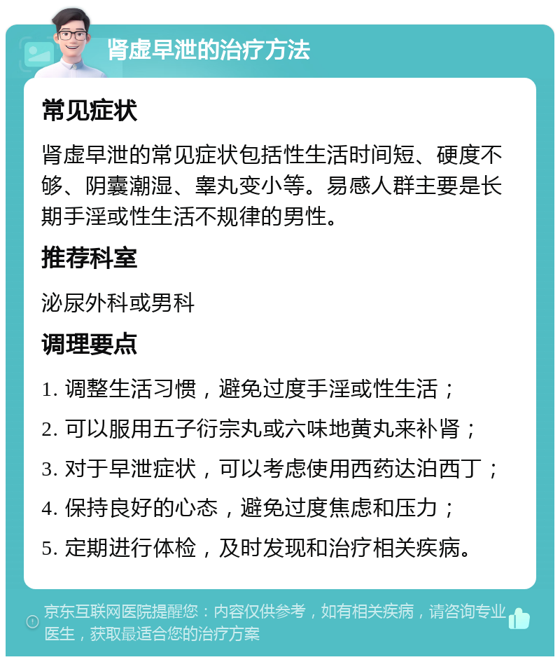 肾虚早泄的治疗方法 常见症状 肾虚早泄的常见症状包括性生活时间短、硬度不够、阴囊潮湿、睾丸变小等。易感人群主要是长期手淫或性生活不规律的男性。 推荐科室 泌尿外科或男科 调理要点 1. 调整生活习惯，避免过度手淫或性生活； 2. 可以服用五子衍宗丸或六味地黄丸来补肾； 3. 对于早泄症状，可以考虑使用西药达泊西丁； 4. 保持良好的心态，避免过度焦虑和压力； 5. 定期进行体检，及时发现和治疗相关疾病。