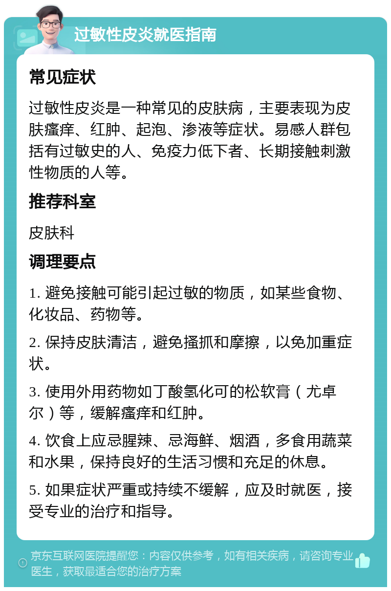 过敏性皮炎就医指南 常见症状 过敏性皮炎是一种常见的皮肤病，主要表现为皮肤瘙痒、红肿、起泡、渗液等症状。易感人群包括有过敏史的人、免疫力低下者、长期接触刺激性物质的人等。 推荐科室 皮肤科 调理要点 1. 避免接触可能引起过敏的物质，如某些食物、化妆品、药物等。 2. 保持皮肤清洁，避免搔抓和摩擦，以免加重症状。 3. 使用外用药物如丁酸氢化可的松软膏（尤卓尔）等，缓解瘙痒和红肿。 4. 饮食上应忌腥辣、忌海鲜、烟酒，多食用蔬菜和水果，保持良好的生活习惯和充足的休息。 5. 如果症状严重或持续不缓解，应及时就医，接受专业的治疗和指导。