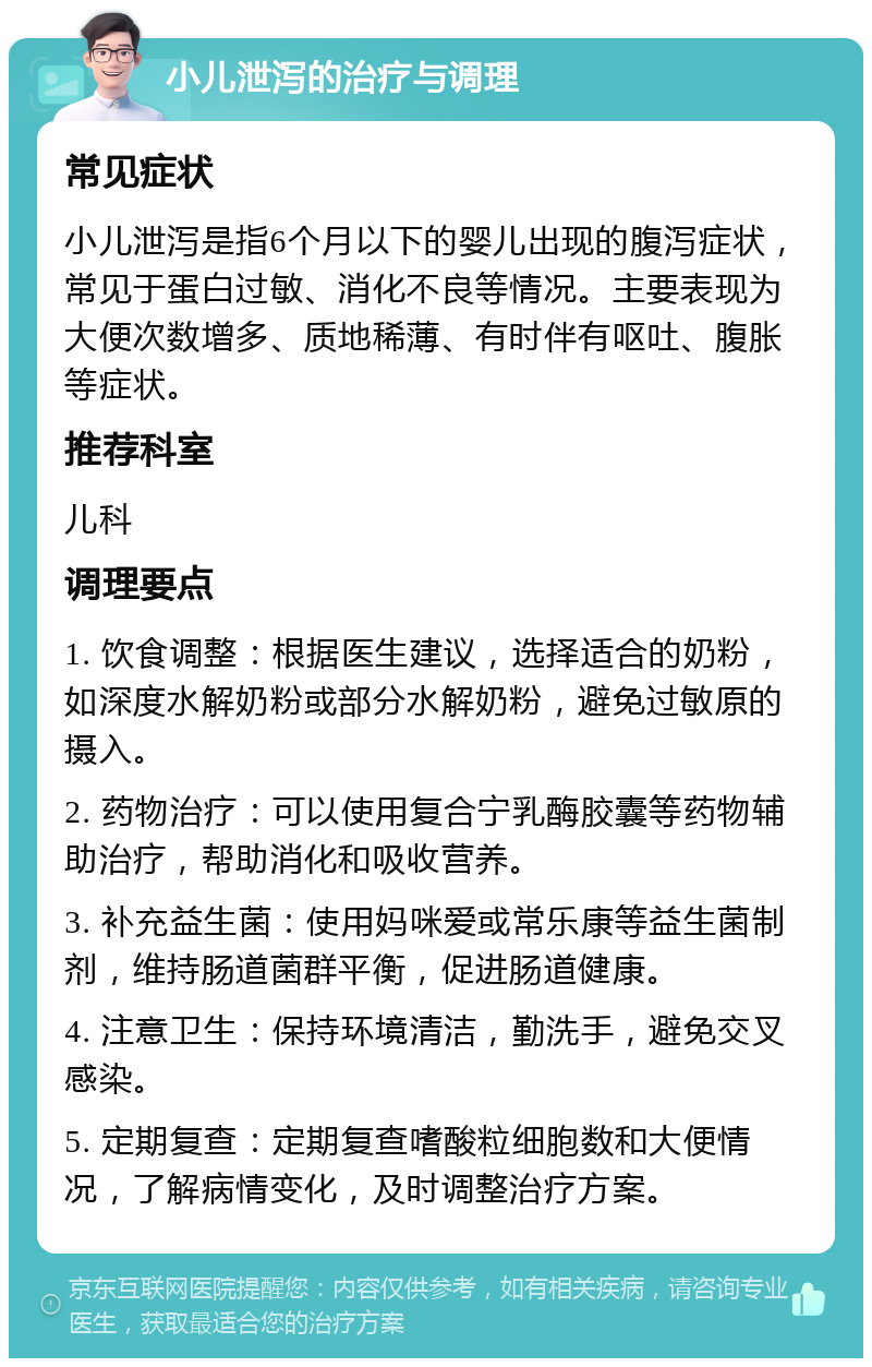 小儿泄泻的治疗与调理 常见症状 小儿泄泻是指6个月以下的婴儿出现的腹泻症状，常见于蛋白过敏、消化不良等情况。主要表现为大便次数增多、质地稀薄、有时伴有呕吐、腹胀等症状。 推荐科室 儿科 调理要点 1. 饮食调整：根据医生建议，选择适合的奶粉，如深度水解奶粉或部分水解奶粉，避免过敏原的摄入。 2. 药物治疗：可以使用复合宁乳酶胶囊等药物辅助治疗，帮助消化和吸收营养。 3. 补充益生菌：使用妈咪爱或常乐康等益生菌制剂，维持肠道菌群平衡，促进肠道健康。 4. 注意卫生：保持环境清洁，勤洗手，避免交叉感染。 5. 定期复查：定期复查嗜酸粒细胞数和大便情况，了解病情变化，及时调整治疗方案。