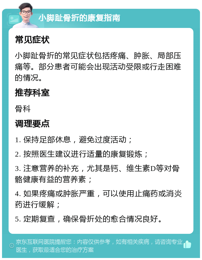 小脚趾骨折的康复指南 常见症状 小脚趾骨折的常见症状包括疼痛、肿胀、局部压痛等。部分患者可能会出现活动受限或行走困难的情况。 推荐科室 骨科 调理要点 1. 保持足部休息，避免过度活动； 2. 按照医生建议进行适量的康复锻炼； 3. 注意营养的补充，尤其是钙、维生素D等对骨骼健康有益的营养素； 4. 如果疼痛或肿胀严重，可以使用止痛药或消炎药进行缓解； 5. 定期复查，确保骨折处的愈合情况良好。