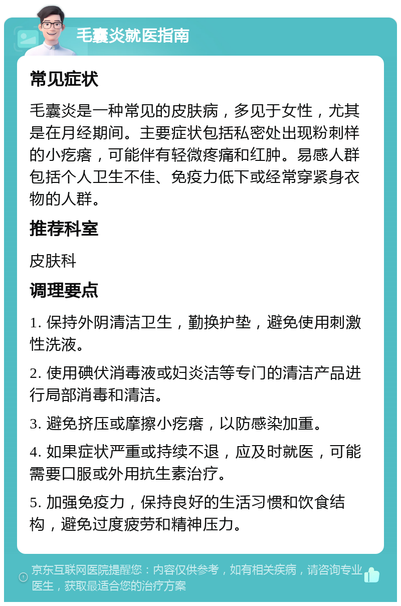 毛囊炎就医指南 常见症状 毛囊炎是一种常见的皮肤病，多见于女性，尤其是在月经期间。主要症状包括私密处出现粉刺样的小疙瘩，可能伴有轻微疼痛和红肿。易感人群包括个人卫生不佳、免疫力低下或经常穿紧身衣物的人群。 推荐科室 皮肤科 调理要点 1. 保持外阴清洁卫生，勤换护垫，避免使用刺激性洗液。 2. 使用碘伏消毒液或妇炎洁等专门的清洁产品进行局部消毒和清洁。 3. 避免挤压或摩擦小疙瘩，以防感染加重。 4. 如果症状严重或持续不退，应及时就医，可能需要口服或外用抗生素治疗。 5. 加强免疫力，保持良好的生活习惯和饮食结构，避免过度疲劳和精神压力。