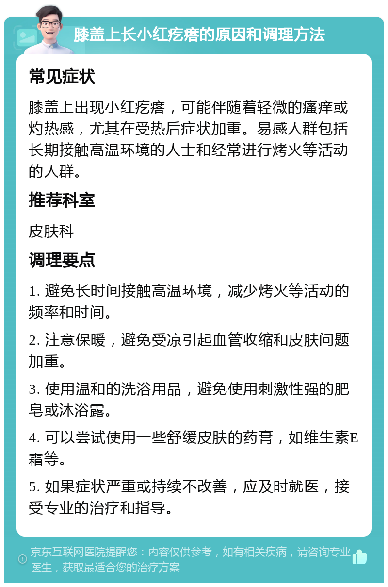 膝盖上长小红疙瘩的原因和调理方法 常见症状 膝盖上出现小红疙瘩，可能伴随着轻微的瘙痒或灼热感，尤其在受热后症状加重。易感人群包括长期接触高温环境的人士和经常进行烤火等活动的人群。 推荐科室 皮肤科 调理要点 1. 避免长时间接触高温环境，减少烤火等活动的频率和时间。 2. 注意保暖，避免受凉引起血管收缩和皮肤问题加重。 3. 使用温和的洗浴用品，避免使用刺激性强的肥皂或沐浴露。 4. 可以尝试使用一些舒缓皮肤的药膏，如维生素E霜等。 5. 如果症状严重或持续不改善，应及时就医，接受专业的治疗和指导。