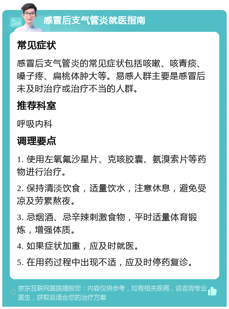 感冒后支气管炎就医指南 常见症状 感冒后支气管炎的常见症状包括咳嗽、咳青痰、嗓子疼、扁桃体肿大等。易感人群主要是感冒后未及时治疗或治疗不当的人群。 推荐科室 呼吸内科 调理要点 1. 使用左氧氟沙星片、克咳胶囊、氨溴索片等药物进行治疗。 2. 保持清淡饮食，适量饮水，注意休息，避免受凉及劳累熬夜。 3. 忌烟酒、忌辛辣刺激食物，平时适量体育锻炼，增强体质。 4. 如果症状加重，应及时就医。 5. 在用药过程中出现不适，应及时停药复诊。