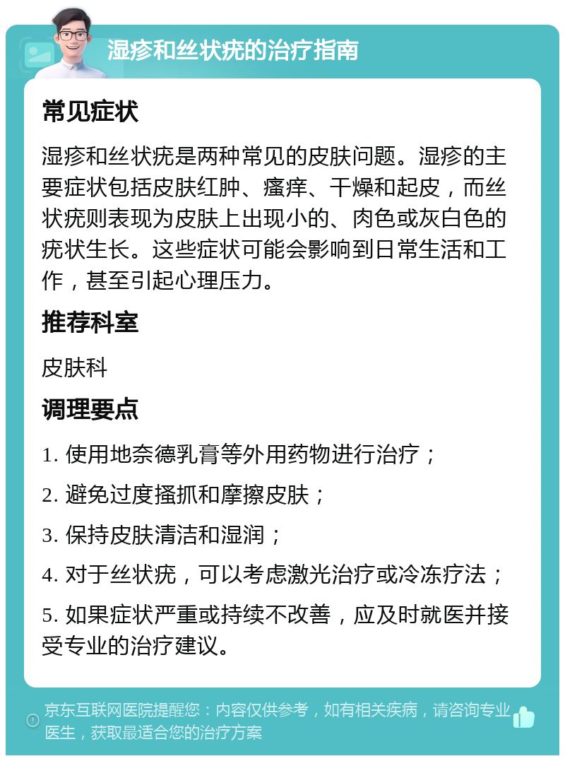 湿疹和丝状疣的治疗指南 常见症状 湿疹和丝状疣是两种常见的皮肤问题。湿疹的主要症状包括皮肤红肿、瘙痒、干燥和起皮，而丝状疣则表现为皮肤上出现小的、肉色或灰白色的疣状生长。这些症状可能会影响到日常生活和工作，甚至引起心理压力。 推荐科室 皮肤科 调理要点 1. 使用地奈德乳膏等外用药物进行治疗； 2. 避免过度搔抓和摩擦皮肤； 3. 保持皮肤清洁和湿润； 4. 对于丝状疣，可以考虑激光治疗或冷冻疗法； 5. 如果症状严重或持续不改善，应及时就医并接受专业的治疗建议。