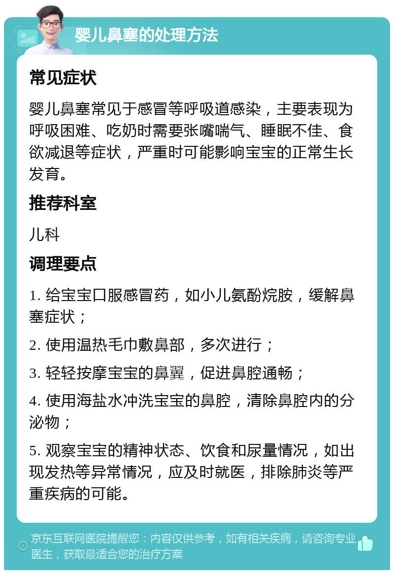 婴儿鼻塞的处理方法 常见症状 婴儿鼻塞常见于感冒等呼吸道感染，主要表现为呼吸困难、吃奶时需要张嘴喘气、睡眠不佳、食欲减退等症状，严重时可能影响宝宝的正常生长发育。 推荐科室 儿科 调理要点 1. 给宝宝口服感冒药，如小儿氨酚烷胺，缓解鼻塞症状； 2. 使用温热毛巾敷鼻部，多次进行； 3. 轻轻按摩宝宝的鼻翼，促进鼻腔通畅； 4. 使用海盐水冲洗宝宝的鼻腔，清除鼻腔内的分泌物； 5. 观察宝宝的精神状态、饮食和尿量情况，如出现发热等异常情况，应及时就医，排除肺炎等严重疾病的可能。