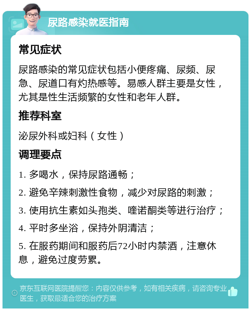 尿路感染就医指南 常见症状 尿路感染的常见症状包括小便疼痛、尿频、尿急、尿道口有灼热感等。易感人群主要是女性，尤其是性生活频繁的女性和老年人群。 推荐科室 泌尿外科或妇科（女性） 调理要点 1. 多喝水，保持尿路通畅； 2. 避免辛辣刺激性食物，减少对尿路的刺激； 3. 使用抗生素如头孢类、喹诺酮类等进行治疗； 4. 平时多坐浴，保持外阴清洁； 5. 在服药期间和服药后72小时内禁酒，注意休息，避免过度劳累。