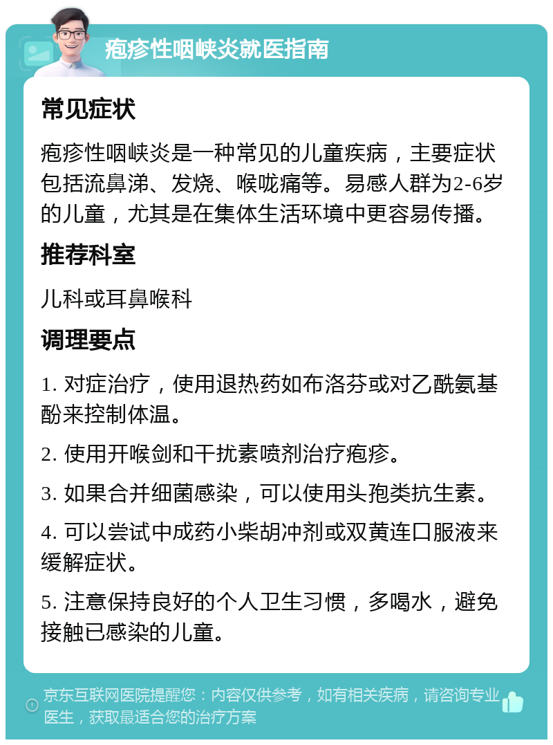 疱疹性咽峡炎就医指南 常见症状 疱疹性咽峡炎是一种常见的儿童疾病，主要症状包括流鼻涕、发烧、喉咙痛等。易感人群为2-6岁的儿童，尤其是在集体生活环境中更容易传播。 推荐科室 儿科或耳鼻喉科 调理要点 1. 对症治疗，使用退热药如布洛芬或对乙酰氨基酚来控制体温。 2. 使用开喉剑和干扰素喷剂治疗疱疹。 3. 如果合并细菌感染，可以使用头孢类抗生素。 4. 可以尝试中成药小柴胡冲剂或双黄连口服液来缓解症状。 5. 注意保持良好的个人卫生习惯，多喝水，避免接触已感染的儿童。