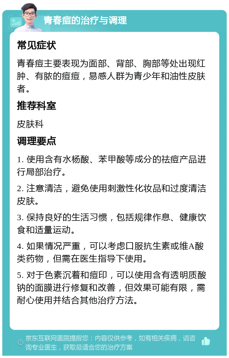 青春痘的治疗与调理 常见症状 青春痘主要表现为面部、背部、胸部等处出现红肿、有脓的痘痘，易感人群为青少年和油性皮肤者。 推荐科室 皮肤科 调理要点 1. 使用含有水杨酸、苯甲酸等成分的祛痘产品进行局部治疗。 2. 注意清洁，避免使用刺激性化妆品和过度清洁皮肤。 3. 保持良好的生活习惯，包括规律作息、健康饮食和适量运动。 4. 如果情况严重，可以考虑口服抗生素或维A酸类药物，但需在医生指导下使用。 5. 对于色素沉着和痘印，可以使用含有透明质酸钠的面膜进行修复和改善，但效果可能有限，需耐心使用并结合其他治疗方法。