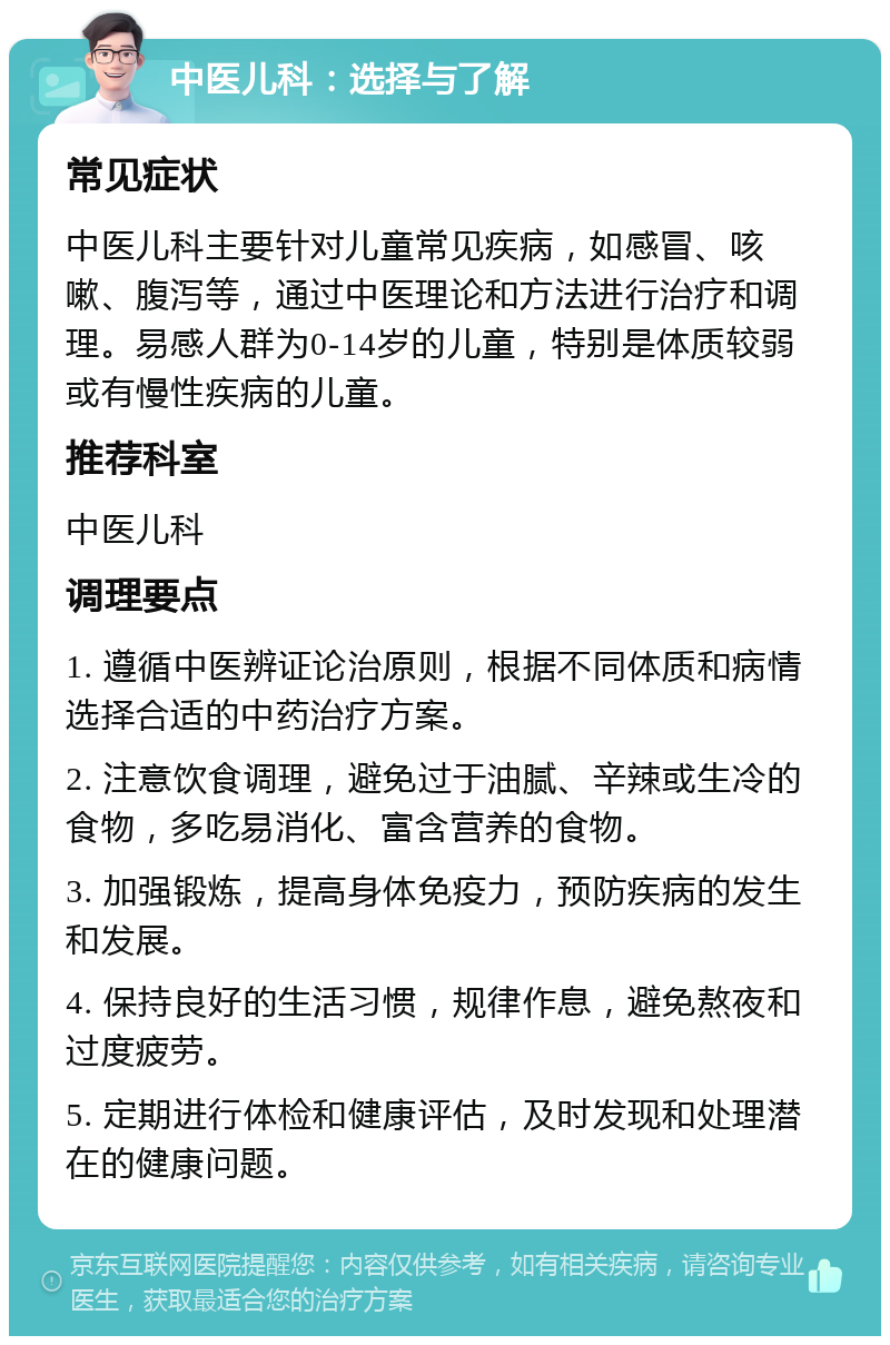 中医儿科：选择与了解 常见症状 中医儿科主要针对儿童常见疾病，如感冒、咳嗽、腹泻等，通过中医理论和方法进行治疗和调理。易感人群为0-14岁的儿童，特别是体质较弱或有慢性疾病的儿童。 推荐科室 中医儿科 调理要点 1. 遵循中医辨证论治原则，根据不同体质和病情选择合适的中药治疗方案。 2. 注意饮食调理，避免过于油腻、辛辣或生冷的食物，多吃易消化、富含营养的食物。 3. 加强锻炼，提高身体免疫力，预防疾病的发生和发展。 4. 保持良好的生活习惯，规律作息，避免熬夜和过度疲劳。 5. 定期进行体检和健康评估，及时发现和处理潜在的健康问题。