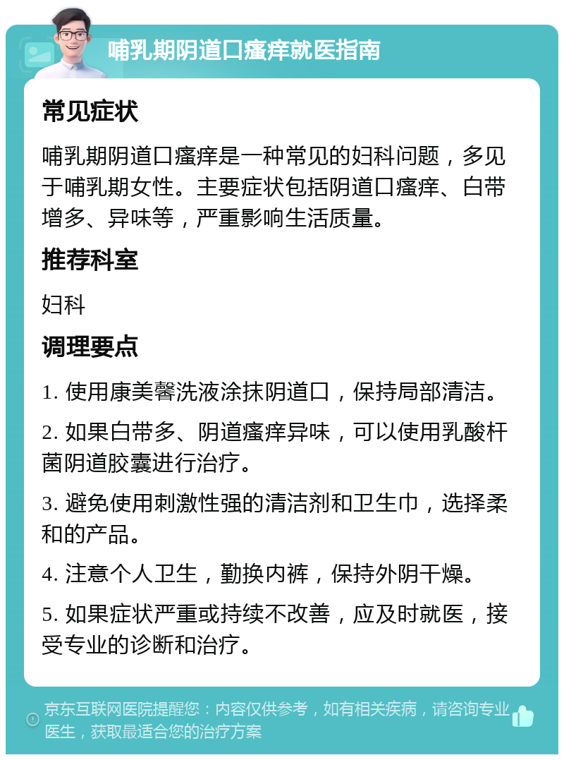 哺乳期阴道口瘙痒就医指南 常见症状 哺乳期阴道口瘙痒是一种常见的妇科问题，多见于哺乳期女性。主要症状包括阴道口瘙痒、白带增多、异味等，严重影响生活质量。 推荐科室 妇科 调理要点 1. 使用康美馨洗液涂抹阴道口，保持局部清洁。 2. 如果白带多、阴道瘙痒异味，可以使用乳酸杆菌阴道胶囊进行治疗。 3. 避免使用刺激性强的清洁剂和卫生巾，选择柔和的产品。 4. 注意个人卫生，勤换内裤，保持外阴干燥。 5. 如果症状严重或持续不改善，应及时就医，接受专业的诊断和治疗。