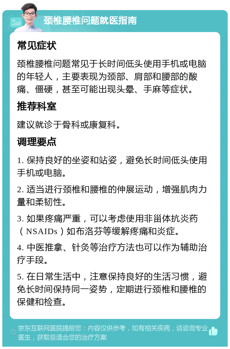 颈椎腰椎问题就医指南 常见症状 颈椎腰椎问题常见于长时间低头使用手机或电脑的年轻人，主要表现为颈部、肩部和腰部的酸痛、僵硬，甚至可能出现头晕、手麻等症状。 推荐科室 建议就诊于骨科或康复科。 调理要点 1. 保持良好的坐姿和站姿，避免长时间低头使用手机或电脑。 2. 适当进行颈椎和腰椎的伸展运动，增强肌肉力量和柔韧性。 3. 如果疼痛严重，可以考虑使用非甾体抗炎药（NSAIDs）如布洛芬等缓解疼痛和炎症。 4. 中医推拿、针灸等治疗方法也可以作为辅助治疗手段。 5. 在日常生活中，注意保持良好的生活习惯，避免长时间保持同一姿势，定期进行颈椎和腰椎的保健和检查。