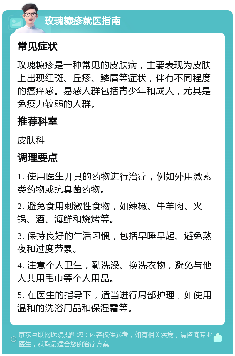 玫瑰糠疹就医指南 常见症状 玫瑰糠疹是一种常见的皮肤病，主要表现为皮肤上出现红斑、丘疹、鳞屑等症状，伴有不同程度的瘙痒感。易感人群包括青少年和成人，尤其是免疫力较弱的人群。 推荐科室 皮肤科 调理要点 1. 使用医生开具的药物进行治疗，例如外用激素类药物或抗真菌药物。 2. 避免食用刺激性食物，如辣椒、牛羊肉、火锅、酒、海鲜和烧烤等。 3. 保持良好的生活习惯，包括早睡早起、避免熬夜和过度劳累。 4. 注意个人卫生，勤洗澡、换洗衣物，避免与他人共用毛巾等个人用品。 5. 在医生的指导下，适当进行局部护理，如使用温和的洗浴用品和保湿霜等。