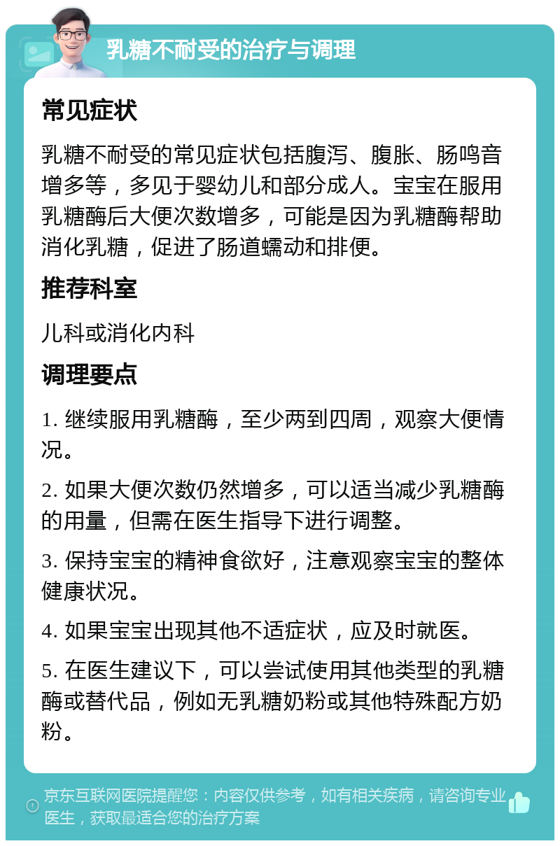 乳糖不耐受的治疗与调理 常见症状 乳糖不耐受的常见症状包括腹泻、腹胀、肠鸣音增多等，多见于婴幼儿和部分成人。宝宝在服用乳糖酶后大便次数增多，可能是因为乳糖酶帮助消化乳糖，促进了肠道蠕动和排便。 推荐科室 儿科或消化内科 调理要点 1. 继续服用乳糖酶，至少两到四周，观察大便情况。 2. 如果大便次数仍然增多，可以适当减少乳糖酶的用量，但需在医生指导下进行调整。 3. 保持宝宝的精神食欲好，注意观察宝宝的整体健康状况。 4. 如果宝宝出现其他不适症状，应及时就医。 5. 在医生建议下，可以尝试使用其他类型的乳糖酶或替代品，例如无乳糖奶粉或其他特殊配方奶粉。