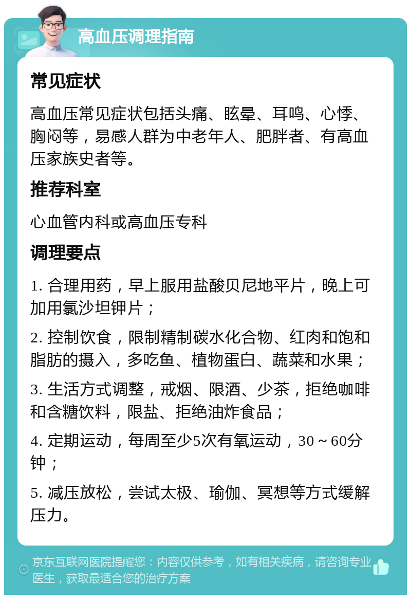 高血压调理指南 常见症状 高血压常见症状包括头痛、眩晕、耳鸣、心悸、胸闷等，易感人群为中老年人、肥胖者、有高血压家族史者等。 推荐科室 心血管内科或高血压专科 调理要点 1. 合理用药，早上服用盐酸贝尼地平片，晚上可加用氯沙坦钾片； 2. 控制饮食，限制精制碳水化合物、红肉和饱和脂肪的摄入，多吃鱼、植物蛋白、蔬菜和水果； 3. 生活方式调整，戒烟、限酒、少茶，拒绝咖啡和含糖饮料，限盐、拒绝油炸食品； 4. 定期运动，每周至少5次有氧运动，30～60分钟； 5. 减压放松，尝试太极、瑜伽、冥想等方式缓解压力。