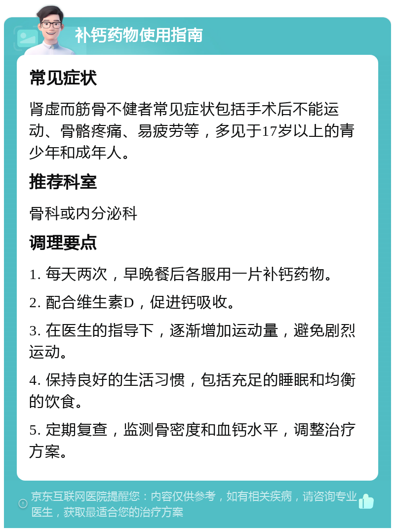 补钙药物使用指南 常见症状 肾虚而筋骨不健者常见症状包括手术后不能运动、骨骼疼痛、易疲劳等，多见于17岁以上的青少年和成年人。 推荐科室 骨科或内分泌科 调理要点 1. 每天两次，早晚餐后各服用一片补钙药物。 2. 配合维生素D，促进钙吸收。 3. 在医生的指导下，逐渐增加运动量，避免剧烈运动。 4. 保持良好的生活习惯，包括充足的睡眠和均衡的饮食。 5. 定期复查，监测骨密度和血钙水平，调整治疗方案。