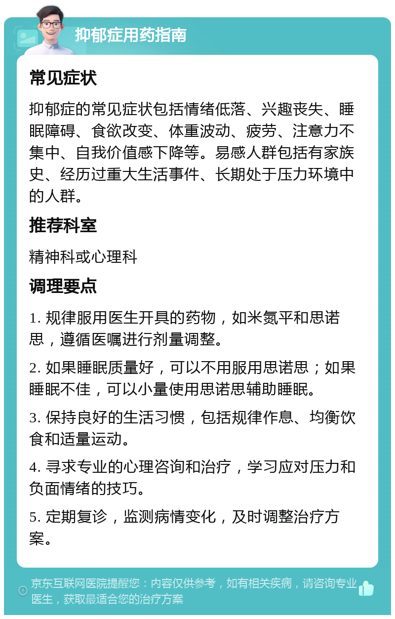 抑郁症用药指南 常见症状 抑郁症的常见症状包括情绪低落、兴趣丧失、睡眠障碍、食欲改变、体重波动、疲劳、注意力不集中、自我价值感下降等。易感人群包括有家族史、经历过重大生活事件、长期处于压力环境中的人群。 推荐科室 精神科或心理科 调理要点 1. 规律服用医生开具的药物，如米氮平和思诺思，遵循医嘱进行剂量调整。 2. 如果睡眠质量好，可以不用服用思诺思；如果睡眠不佳，可以小量使用思诺思辅助睡眠。 3. 保持良好的生活习惯，包括规律作息、均衡饮食和适量运动。 4. 寻求专业的心理咨询和治疗，学习应对压力和负面情绪的技巧。 5. 定期复诊，监测病情变化，及时调整治疗方案。