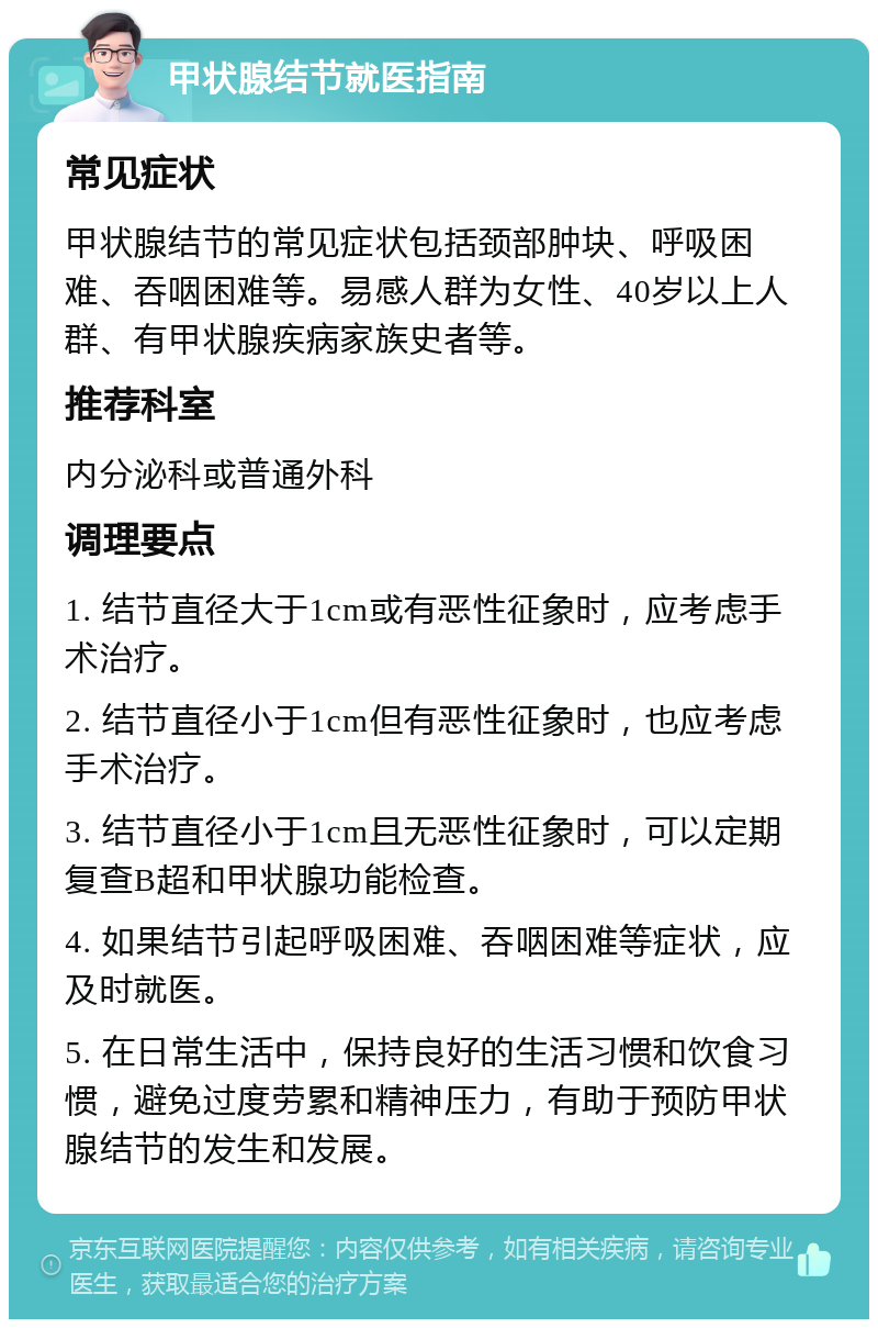 甲状腺结节就医指南 常见症状 甲状腺结节的常见症状包括颈部肿块、呼吸困难、吞咽困难等。易感人群为女性、40岁以上人群、有甲状腺疾病家族史者等。 推荐科室 内分泌科或普通外科 调理要点 1. 结节直径大于1cm或有恶性征象时，应考虑手术治疗。 2. 结节直径小于1cm但有恶性征象时，也应考虑手术治疗。 3. 结节直径小于1cm且无恶性征象时，可以定期复查B超和甲状腺功能检查。 4. 如果结节引起呼吸困难、吞咽困难等症状，应及时就医。 5. 在日常生活中，保持良好的生活习惯和饮食习惯，避免过度劳累和精神压力，有助于预防甲状腺结节的发生和发展。