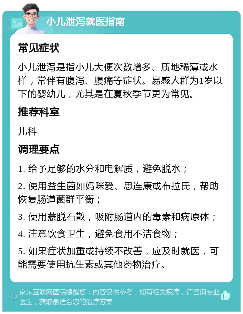 小儿泄泻就医指南 常见症状 小儿泄泻是指小儿大便次数增多、质地稀薄或水样，常伴有腹泻、腹痛等症状。易感人群为1岁以下的婴幼儿，尤其是在夏秋季节更为常见。 推荐科室 儿科 调理要点 1. 给予足够的水分和电解质，避免脱水； 2. 使用益生菌如妈咪爱、思连康或布拉氏，帮助恢复肠道菌群平衡； 3. 使用蒙脱石散，吸附肠道内的毒素和病原体； 4. 注意饮食卫生，避免食用不洁食物； 5. 如果症状加重或持续不改善，应及时就医，可能需要使用抗生素或其他药物治疗。