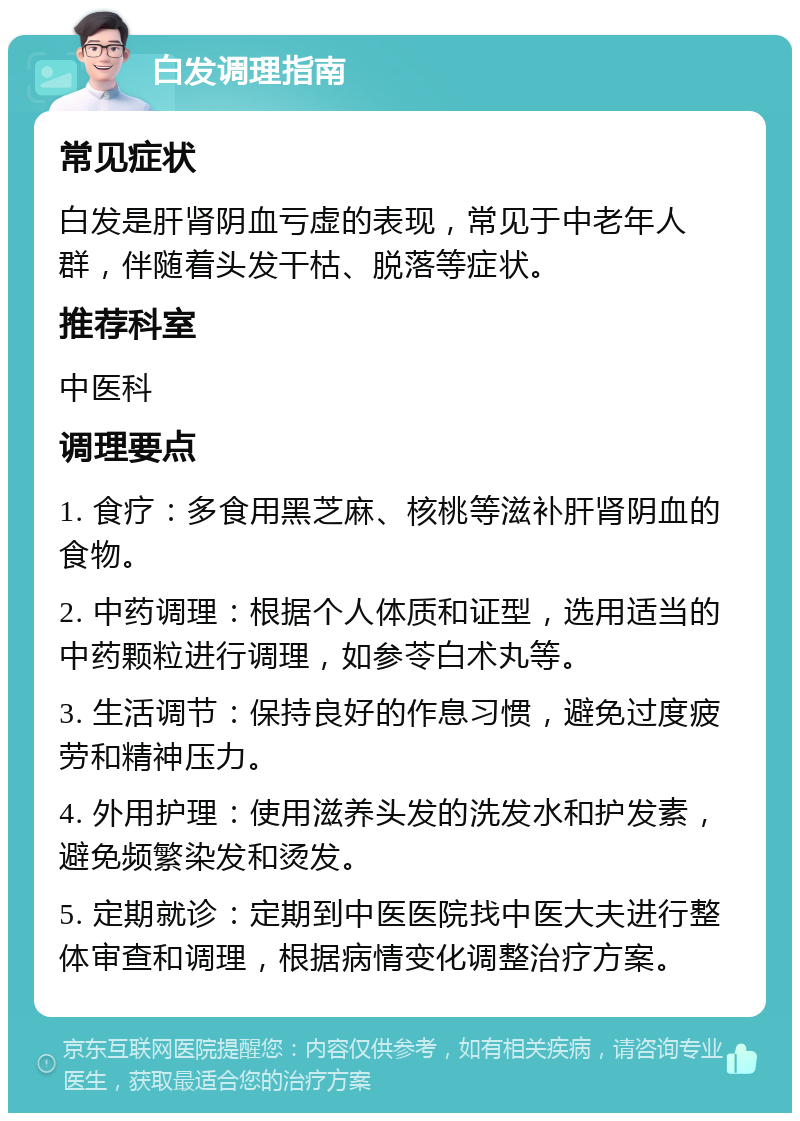 白发调理指南 常见症状 白发是肝肾阴血亏虚的表现，常见于中老年人群，伴随着头发干枯、脱落等症状。 推荐科室 中医科 调理要点 1. 食疗：多食用黑芝麻、核桃等滋补肝肾阴血的食物。 2. 中药调理：根据个人体质和证型，选用适当的中药颗粒进行调理，如参苓白术丸等。 3. 生活调节：保持良好的作息习惯，避免过度疲劳和精神压力。 4. 外用护理：使用滋养头发的洗发水和护发素，避免频繁染发和烫发。 5. 定期就诊：定期到中医医院找中医大夫进行整体审查和调理，根据病情变化调整治疗方案。