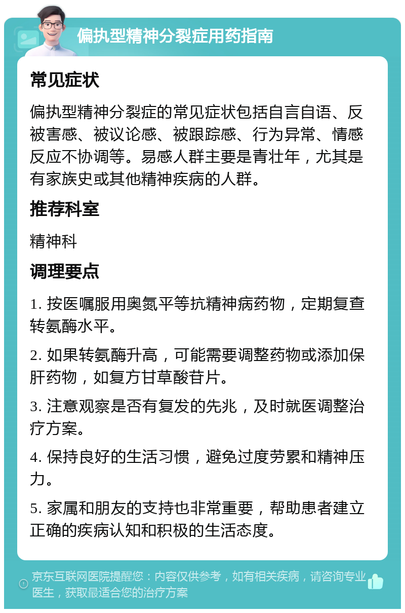 偏执型精神分裂症用药指南 常见症状 偏执型精神分裂症的常见症状包括自言自语、反被害感、被议论感、被跟踪感、行为异常、情感反应不协调等。易感人群主要是青壮年，尤其是有家族史或其他精神疾病的人群。 推荐科室 精神科 调理要点 1. 按医嘱服用奥氮平等抗精神病药物，定期复查转氨酶水平。 2. 如果转氨酶升高，可能需要调整药物或添加保肝药物，如复方甘草酸苷片。 3. 注意观察是否有复发的先兆，及时就医调整治疗方案。 4. 保持良好的生活习惯，避免过度劳累和精神压力。 5. 家属和朋友的支持也非常重要，帮助患者建立正确的疾病认知和积极的生活态度。