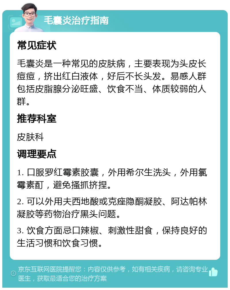 毛囊炎治疗指南 常见症状 毛囊炎是一种常见的皮肤病，主要表现为头皮长痘痘，挤出红白液体，好后不长头发。易感人群包括皮脂腺分泌旺盛、饮食不当、体质较弱的人群。 推荐科室 皮肤科 调理要点 1. 口服罗红霉素胶囊，外用希尔生洗头，外用氯霉素酊，避免搔抓挤捏。 2. 可以外用夫西地酸或克痤隐酮凝胶、阿达帕林凝胶等药物治疗黑头问题。 3. 饮食方面忌口辣椒、刺激性甜食，保持良好的生活习惯和饮食习惯。