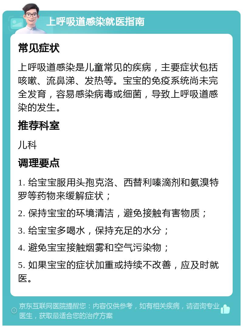 上呼吸道感染就医指南 常见症状 上呼吸道感染是儿童常见的疾病，主要症状包括咳嗽、流鼻涕、发热等。宝宝的免疫系统尚未完全发育，容易感染病毒或细菌，导致上呼吸道感染的发生。 推荐科室 儿科 调理要点 1. 给宝宝服用头孢克洛、西替利嗪滴剂和氨溴特罗等药物来缓解症状； 2. 保持宝宝的环境清洁，避免接触有害物质； 3. 给宝宝多喝水，保持充足的水分； 4. 避免宝宝接触烟雾和空气污染物； 5. 如果宝宝的症状加重或持续不改善，应及时就医。