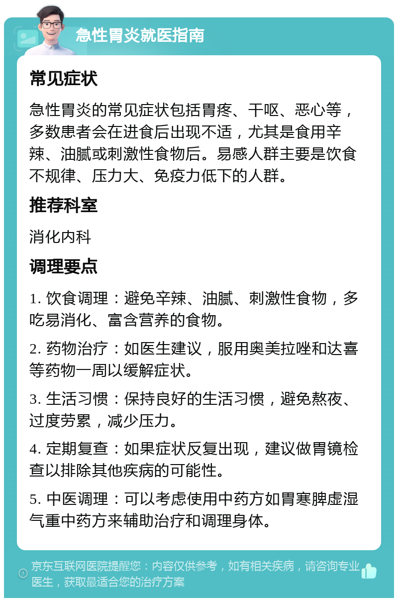 急性胃炎就医指南 常见症状 急性胃炎的常见症状包括胃疼、干呕、恶心等，多数患者会在进食后出现不适，尤其是食用辛辣、油腻或刺激性食物后。易感人群主要是饮食不规律、压力大、免疫力低下的人群。 推荐科室 消化内科 调理要点 1. 饮食调理：避免辛辣、油腻、刺激性食物，多吃易消化、富含营养的食物。 2. 药物治疗：如医生建议，服用奥美拉唑和达喜等药物一周以缓解症状。 3. 生活习惯：保持良好的生活习惯，避免熬夜、过度劳累，减少压力。 4. 定期复查：如果症状反复出现，建议做胃镜检查以排除其他疾病的可能性。 5. 中医调理：可以考虑使用中药方如胃寒脾虚湿气重中药方来辅助治疗和调理身体。