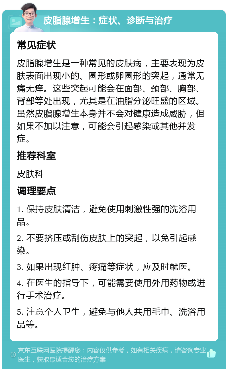 皮脂腺增生：症状、诊断与治疗 常见症状 皮脂腺增生是一种常见的皮肤病，主要表现为皮肤表面出现小的、圆形或卵圆形的突起，通常无痛无痒。这些突起可能会在面部、颈部、胸部、背部等处出现，尤其是在油脂分泌旺盛的区域。虽然皮脂腺增生本身并不会对健康造成威胁，但如果不加以注意，可能会引起感染或其他并发症。 推荐科室 皮肤科 调理要点 1. 保持皮肤清洁，避免使用刺激性强的洗浴用品。 2. 不要挤压或刮伤皮肤上的突起，以免引起感染。 3. 如果出现红肿、疼痛等症状，应及时就医。 4. 在医生的指导下，可能需要使用外用药物或进行手术治疗。 5. 注意个人卫生，避免与他人共用毛巾、洗浴用品等。