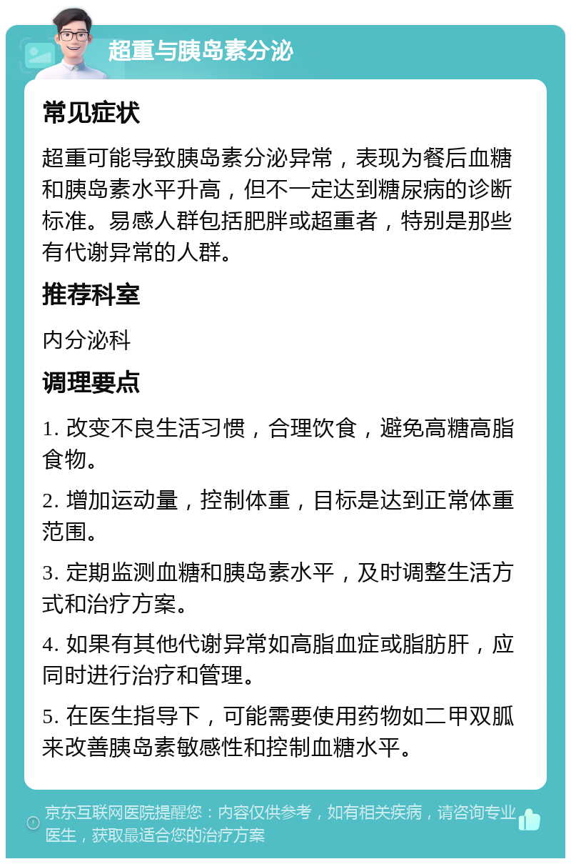 超重与胰岛素分泌 常见症状 超重可能导致胰岛素分泌异常，表现为餐后血糖和胰岛素水平升高，但不一定达到糖尿病的诊断标准。易感人群包括肥胖或超重者，特别是那些有代谢异常的人群。 推荐科室 内分泌科 调理要点 1. 改变不良生活习惯，合理饮食，避免高糖高脂食物。 2. 增加运动量，控制体重，目标是达到正常体重范围。 3. 定期监测血糖和胰岛素水平，及时调整生活方式和治疗方案。 4. 如果有其他代谢异常如高脂血症或脂肪肝，应同时进行治疗和管理。 5. 在医生指导下，可能需要使用药物如二甲双胍来改善胰岛素敏感性和控制血糖水平。