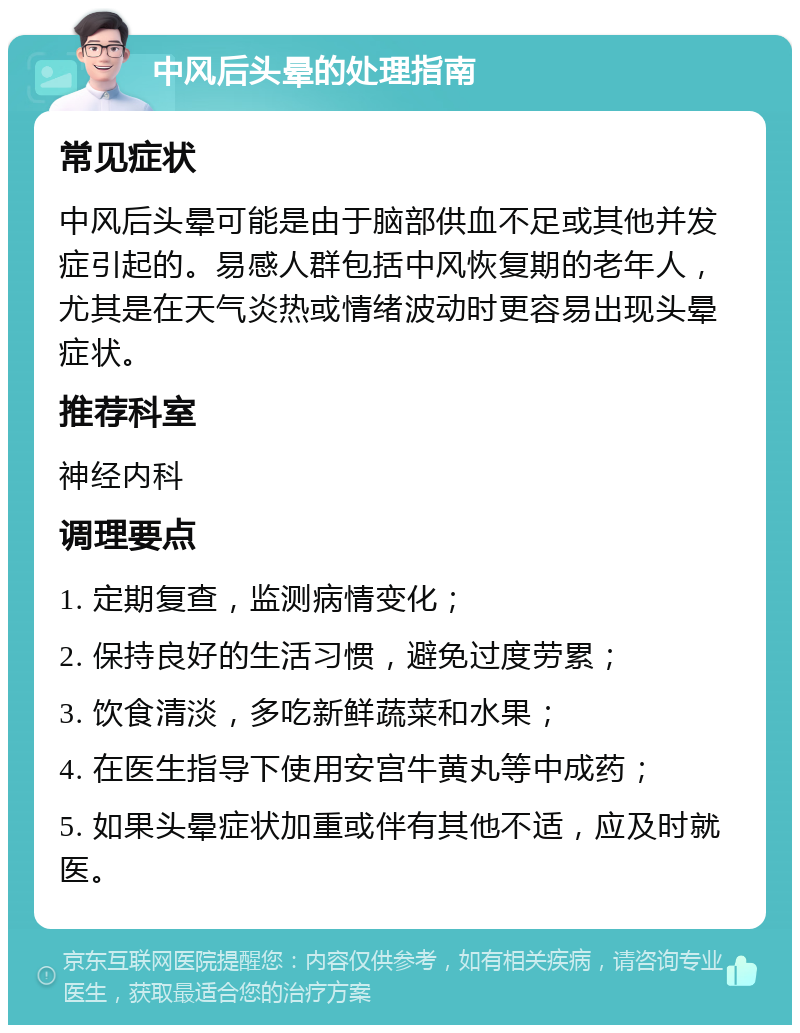 中风后头晕的处理指南 常见症状 中风后头晕可能是由于脑部供血不足或其他并发症引起的。易感人群包括中风恢复期的老年人，尤其是在天气炎热或情绪波动时更容易出现头晕症状。 推荐科室 神经内科 调理要点 1. 定期复查，监测病情变化； 2. 保持良好的生活习惯，避免过度劳累； 3. 饮食清淡，多吃新鲜蔬菜和水果； 4. 在医生指导下使用安宫牛黄丸等中成药； 5. 如果头晕症状加重或伴有其他不适，应及时就医。