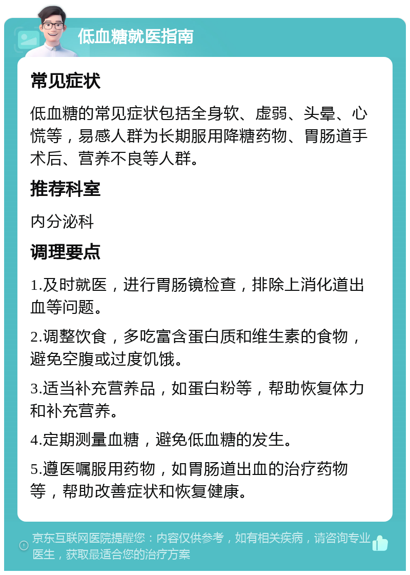 低血糖就医指南 常见症状 低血糖的常见症状包括全身软、虚弱、头晕、心慌等，易感人群为长期服用降糖药物、胃肠道手术后、营养不良等人群。 推荐科室 内分泌科 调理要点 1.及时就医，进行胃肠镜检查，排除上消化道出血等问题。 2.调整饮食，多吃富含蛋白质和维生素的食物，避免空腹或过度饥饿。 3.适当补充营养品，如蛋白粉等，帮助恢复体力和补充营养。 4.定期测量血糖，避免低血糖的发生。 5.遵医嘱服用药物，如胃肠道出血的治疗药物等，帮助改善症状和恢复健康。