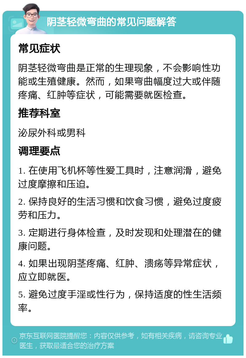 阴茎轻微弯曲的常见问题解答 常见症状 阴茎轻微弯曲是正常的生理现象，不会影响性功能或生殖健康。然而，如果弯曲幅度过大或伴随疼痛、红肿等症状，可能需要就医检查。 推荐科室 泌尿外科或男科 调理要点 1. 在使用飞机杯等性爱工具时，注意润滑，避免过度摩擦和压迫。 2. 保持良好的生活习惯和饮食习惯，避免过度疲劳和压力。 3. 定期进行身体检查，及时发现和处理潜在的健康问题。 4. 如果出现阴茎疼痛、红肿、溃疡等异常症状，应立即就医。 5. 避免过度手淫或性行为，保持适度的性生活频率。