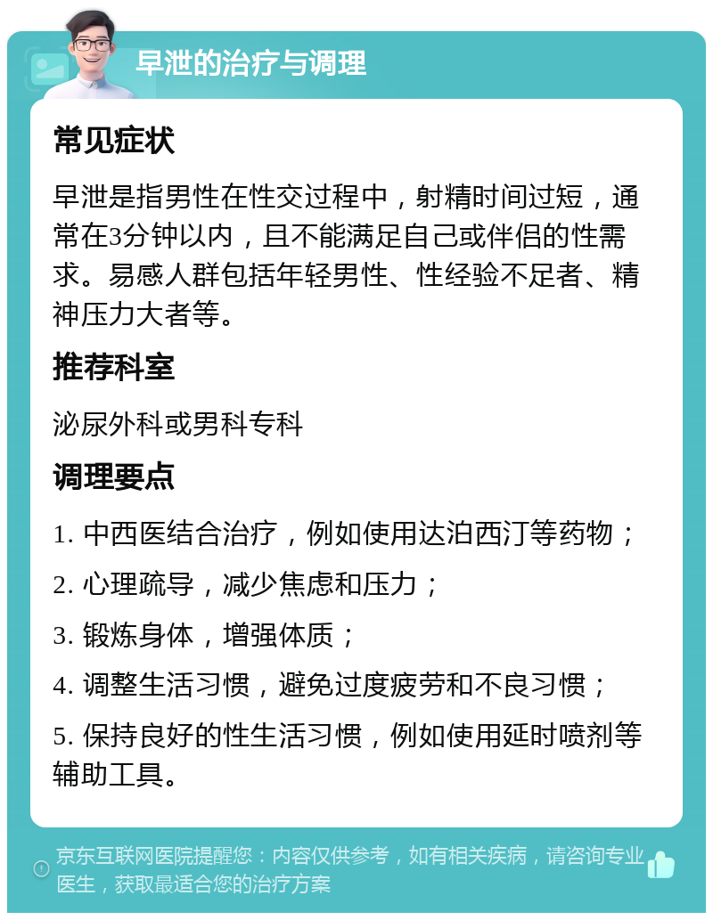 早泄的治疗与调理 常见症状 早泄是指男性在性交过程中，射精时间过短，通常在3分钟以内，且不能满足自己或伴侣的性需求。易感人群包括年轻男性、性经验不足者、精神压力大者等。 推荐科室 泌尿外科或男科专科 调理要点 1. 中西医结合治疗，例如使用达泊西汀等药物； 2. 心理疏导，减少焦虑和压力； 3. 锻炼身体，增强体质； 4. 调整生活习惯，避免过度疲劳和不良习惯； 5. 保持良好的性生活习惯，例如使用延时喷剂等辅助工具。