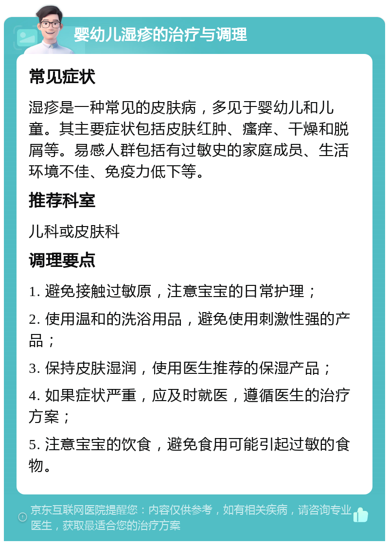 婴幼儿湿疹的治疗与调理 常见症状 湿疹是一种常见的皮肤病，多见于婴幼儿和儿童。其主要症状包括皮肤红肿、瘙痒、干燥和脱屑等。易感人群包括有过敏史的家庭成员、生活环境不佳、免疫力低下等。 推荐科室 儿科或皮肤科 调理要点 1. 避免接触过敏原，注意宝宝的日常护理； 2. 使用温和的洗浴用品，避免使用刺激性强的产品； 3. 保持皮肤湿润，使用医生推荐的保湿产品； 4. 如果症状严重，应及时就医，遵循医生的治疗方案； 5. 注意宝宝的饮食，避免食用可能引起过敏的食物。