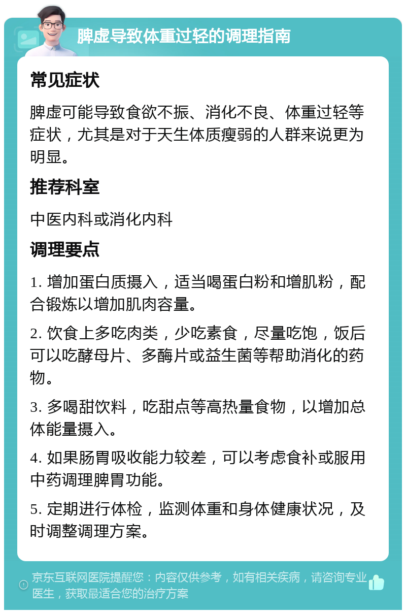 脾虚导致体重过轻的调理指南 常见症状 脾虚可能导致食欲不振、消化不良、体重过轻等症状，尤其是对于天生体质瘦弱的人群来说更为明显。 推荐科室 中医内科或消化内科 调理要点 1. 增加蛋白质摄入，适当喝蛋白粉和增肌粉，配合锻炼以增加肌肉容量。 2. 饮食上多吃肉类，少吃素食，尽量吃饱，饭后可以吃酵母片、多酶片或益生菌等帮助消化的药物。 3. 多喝甜饮料，吃甜点等高热量食物，以增加总体能量摄入。 4. 如果肠胃吸收能力较差，可以考虑食补或服用中药调理脾胃功能。 5. 定期进行体检，监测体重和身体健康状况，及时调整调理方案。