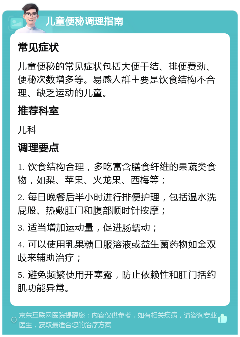 儿童便秘调理指南 常见症状 儿童便秘的常见症状包括大便干结、排便费劲、便秘次数增多等。易感人群主要是饮食结构不合理、缺乏运动的儿童。 推荐科室 儿科 调理要点 1. 饮食结构合理，多吃富含膳食纤维的果蔬类食物，如梨、苹果、火龙果、西梅等； 2. 每日晚餐后半小时进行排便护理，包括温水洗屁股、热敷肛门和腹部顺时针按摩； 3. 适当增加运动量，促进肠蠕动； 4. 可以使用乳果糖口服溶液或益生菌药物如金双歧来辅助治疗； 5. 避免频繁使用开塞露，防止依赖性和肛门括约肌功能异常。