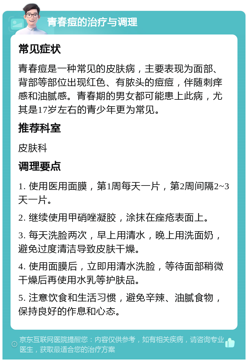 青春痘的治疗与调理 常见症状 青春痘是一种常见的皮肤病，主要表现为面部、背部等部位出现红色、有脓头的痘痘，伴随刺痒感和油腻感。青春期的男女都可能患上此病，尤其是17岁左右的青少年更为常见。 推荐科室 皮肤科 调理要点 1. 使用医用面膜，第1周每天一片，第2周间隔2~3天一片。 2. 继续使用甲硝唑凝胶，涂抹在痤疮表面上。 3. 每天洗脸两次，早上用清水，晚上用洗面奶，避免过度清洁导致皮肤干燥。 4. 使用面膜后，立即用清水洗脸，等待面部稍微干燥后再使用水乳等护肤品。 5. 注意饮食和生活习惯，避免辛辣、油腻食物，保持良好的作息和心态。