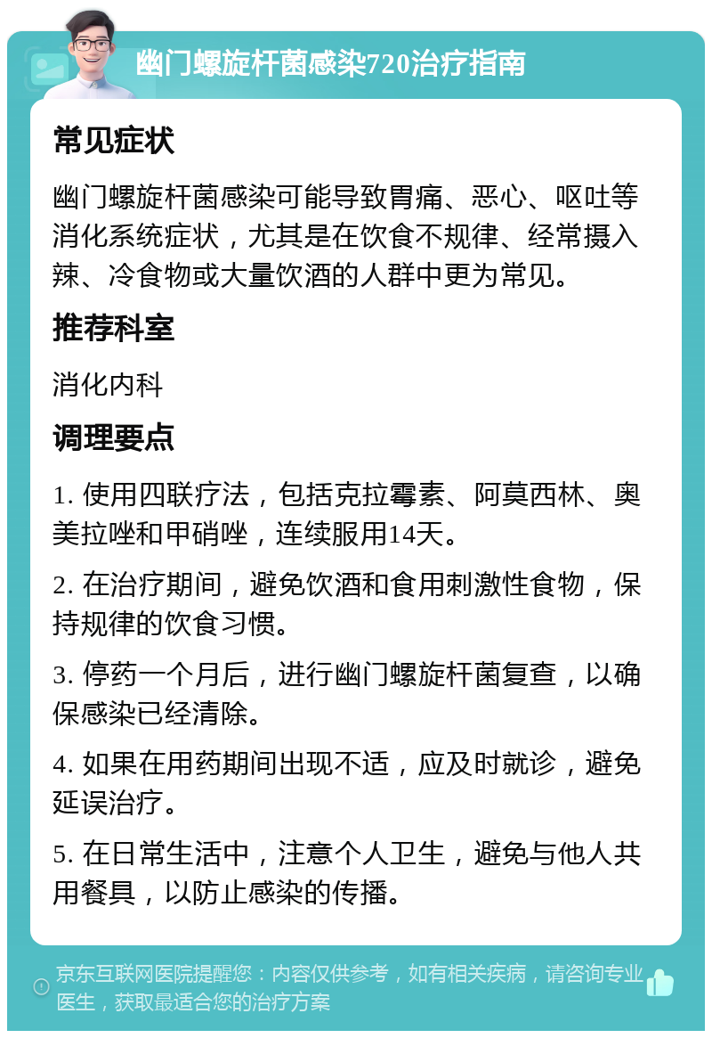 幽门螺旋杆菌感染720治疗指南 常见症状 幽门螺旋杆菌感染可能导致胃痛、恶心、呕吐等消化系统症状，尤其是在饮食不规律、经常摄入辣、冷食物或大量饮酒的人群中更为常见。 推荐科室 消化内科 调理要点 1. 使用四联疗法，包括克拉霉素、阿莫西林、奥美拉唑和甲硝唑，连续服用14天。 2. 在治疗期间，避免饮酒和食用刺激性食物，保持规律的饮食习惯。 3. 停药一个月后，进行幽门螺旋杆菌复查，以确保感染已经清除。 4. 如果在用药期间出现不适，应及时就诊，避免延误治疗。 5. 在日常生活中，注意个人卫生，避免与他人共用餐具，以防止感染的传播。