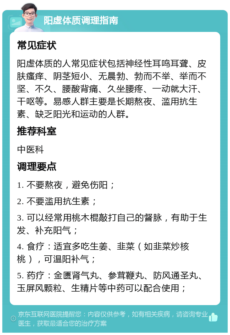 阳虚体质调理指南 常见症状 阳虚体质的人常见症状包括神经性耳鸣耳聋、皮肤瘙痒、阴茎短小、无晨勃、勃而不举、举而不坚、不久、腰酸背痛、久坐腰疼、一动就大汗、干呕等。易感人群主要是长期熬夜、滥用抗生素、缺乏阳光和运动的人群。 推荐科室 中医科 调理要点 1. 不要熬夜，避免伤阳； 2. 不要滥用抗生素； 3. 可以经常用桃木棍敲打自己的督脉，有助于生发、补充阳气； 4. 食疗：适宜多吃生姜、韭菜（如韭菜炒核桃），可温阳补气； 5. 药疗：金匮肾气丸、参茸鞭丸、防风通圣丸、玉屏风颗粒、生精片等中药可以配合使用；