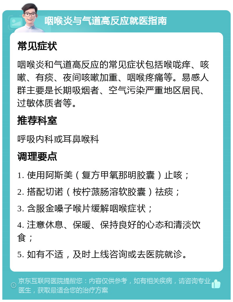 咽喉炎与气道高反应就医指南 常见症状 咽喉炎和气道高反应的常见症状包括喉咙痒、咳嗽、有痰、夜间咳嗽加重、咽喉疼痛等。易感人群主要是长期吸烟者、空气污染严重地区居民、过敏体质者等。 推荐科室 呼吸内科或耳鼻喉科 调理要点 1. 使用阿斯美（复方甲氧那明胶囊）止咳； 2. 搭配切诺（桉柠蒎肠溶软胶囊）祛痰； 3. 含服金嗓子喉片缓解咽喉症状； 4. 注意休息、保暖、保持良好的心态和清淡饮食； 5. 如有不适，及时上线咨询或去医院就诊。