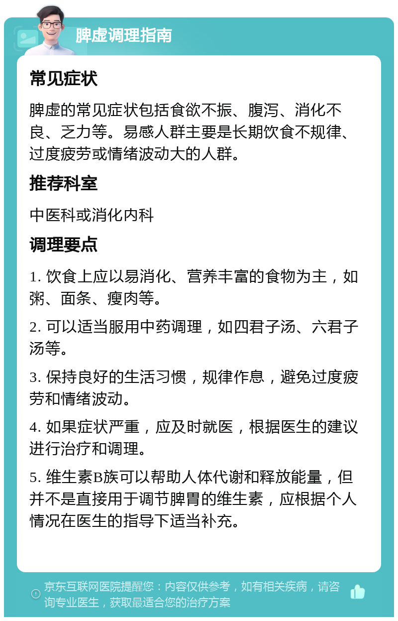 脾虚调理指南 常见症状 脾虚的常见症状包括食欲不振、腹泻、消化不良、乏力等。易感人群主要是长期饮食不规律、过度疲劳或情绪波动大的人群。 推荐科室 中医科或消化内科 调理要点 1. 饮食上应以易消化、营养丰富的食物为主，如粥、面条、瘦肉等。 2. 可以适当服用中药调理，如四君子汤、六君子汤等。 3. 保持良好的生活习惯，规律作息，避免过度疲劳和情绪波动。 4. 如果症状严重，应及时就医，根据医生的建议进行治疗和调理。 5. 维生素B族可以帮助人体代谢和释放能量，但并不是直接用于调节脾胃的维生素，应根据个人情况在医生的指导下适当补充。