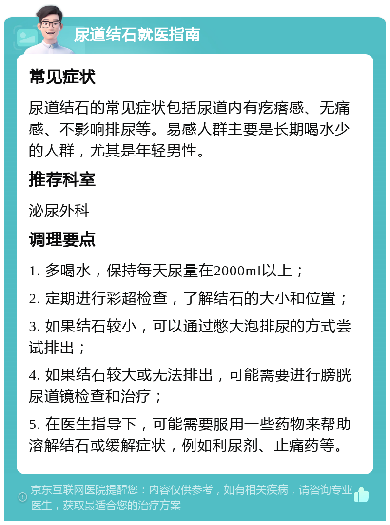 尿道结石就医指南 常见症状 尿道结石的常见症状包括尿道内有疙瘩感、无痛感、不影响排尿等。易感人群主要是长期喝水少的人群，尤其是年轻男性。 推荐科室 泌尿外科 调理要点 1. 多喝水，保持每天尿量在2000ml以上； 2. 定期进行彩超检查，了解结石的大小和位置； 3. 如果结石较小，可以通过憋大泡排尿的方式尝试排出； 4. 如果结石较大或无法排出，可能需要进行膀胱尿道镜检查和治疗； 5. 在医生指导下，可能需要服用一些药物来帮助溶解结石或缓解症状，例如利尿剂、止痛药等。