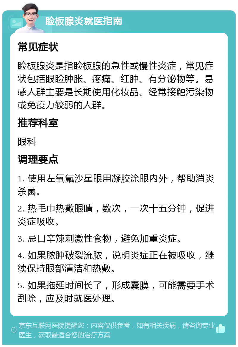 睑板腺炎就医指南 常见症状 睑板腺炎是指睑板腺的急性或慢性炎症，常见症状包括眼睑肿胀、疼痛、红肿、有分泌物等。易感人群主要是长期使用化妆品、经常接触污染物或免疫力较弱的人群。 推荐科室 眼科 调理要点 1. 使用左氧氟沙星眼用凝胶涂眼内外，帮助消炎杀菌。 2. 热毛巾热敷眼睛，数次，一次十五分钟，促进炎症吸收。 3. 忌口辛辣刺激性食物，避免加重炎症。 4. 如果脓肿破裂流脓，说明炎症正在被吸收，继续保持眼部清洁和热敷。 5. 如果拖延时间长了，形成囊膜，可能需要手术刮除，应及时就医处理。