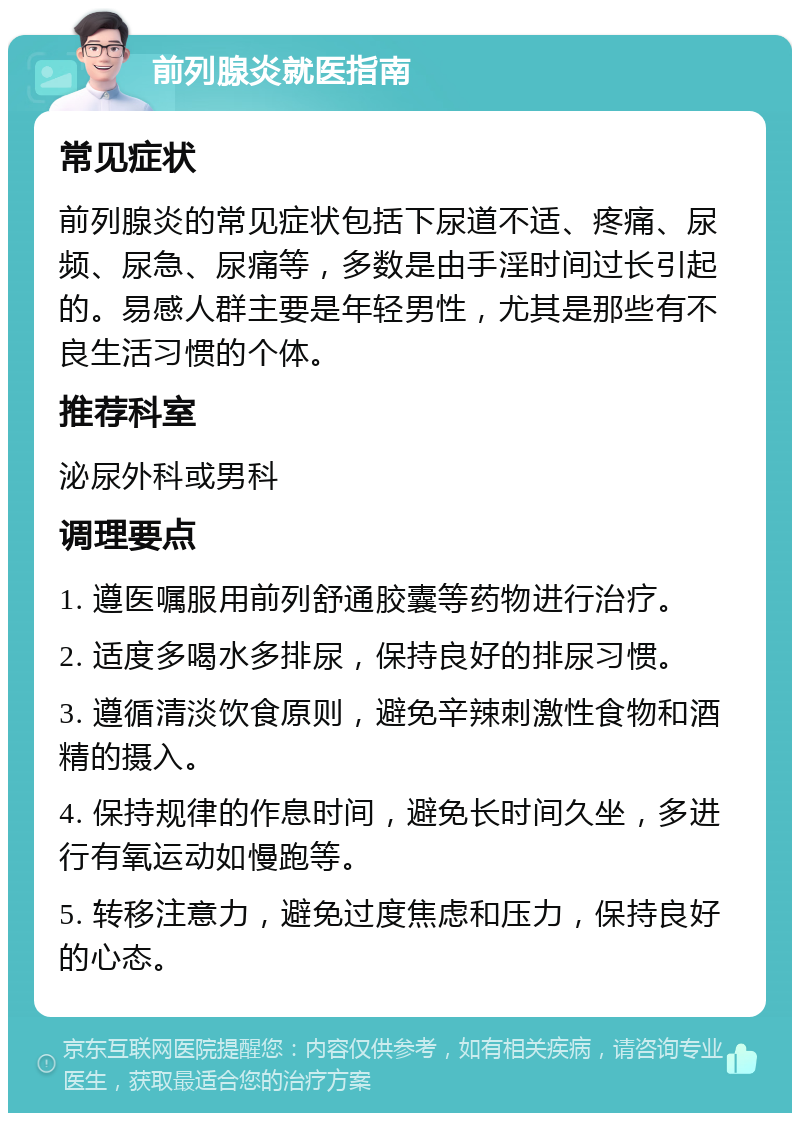 前列腺炎就医指南 常见症状 前列腺炎的常见症状包括下尿道不适、疼痛、尿频、尿急、尿痛等，多数是由手淫时间过长引起的。易感人群主要是年轻男性，尤其是那些有不良生活习惯的个体。 推荐科室 泌尿外科或男科 调理要点 1. 遵医嘱服用前列舒通胶囊等药物进行治疗。 2. 适度多喝水多排尿，保持良好的排尿习惯。 3. 遵循清淡饮食原则，避免辛辣刺激性食物和酒精的摄入。 4. 保持规律的作息时间，避免长时间久坐，多进行有氧运动如慢跑等。 5. 转移注意力，避免过度焦虑和压力，保持良好的心态。